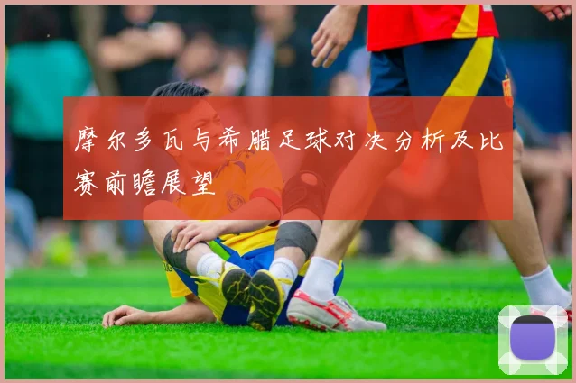 摩尔多瓦与希腊足球对决分析及比赛前瞻展望