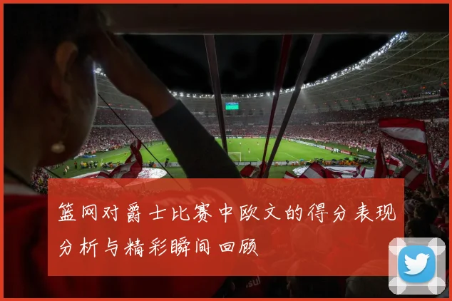 篮网对爵士比赛中欧文的得分表现分析与精彩瞬间回顾