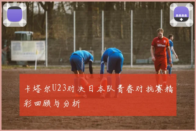 卡塔尔U23对决日本队青春对抗赛精彩回顾与分析