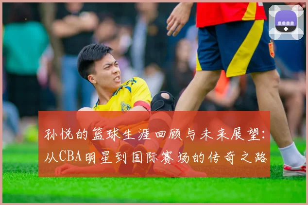 孙悦的篮球生涯回顾与未来展望：从CBA明星到国际赛场的传奇之路