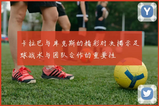 卡拉巴与库克斯的精彩对决揭示足球战术与团队合作的重要性